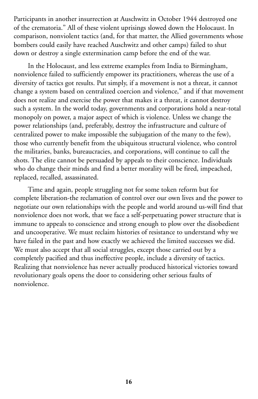 Participants in another insurrection at Auschwitz in October 1944 destroyed one of the crematoria.” All of these violent uprisings slowed down the Holocaust. In ‘comparison, nonviolent tactics (and, for that matter, the Allied governments whose bombers could easily have reached Auschwitz and other camps) failed to shut down or destroy a single extermination camp before the end of the war.  In the Holocaust, and less extreme examples from India to Birmingham, nonviolence failed to sufficiently empower its practitioners, whereas the use of a diversity of tactics got results. Put simply, if a movement is not a threat, it cannot change a system based on centralized coercion and violence,” and if that movement does not realize and exercise the power that makes it a threat, it cannot destroy such a system. In the world today, governments and corporations hold a near-toral monopoly on power, a major aspect of which is violence. Unless we change the power relationships (and, preferably, destroy the infrastructure and culture of centralized power to make impossible the subjugation of the many to the few), those who currently benefit from the ubiquitous structural violence, who control the milicaries, banks, burcaucracies, and corporations, will continue to call the shots. The elite cannor be persuaded by appeals to their conscience. Individuals who do change their minds and find a better morality will be fired, impeached, replaced, recalled, assassinated.  Time and again, people struggling not for some token reform but for complete liberation-the reclamati negoriate our own relationships with the people and world around us-will find that nonviolence does not work, that we face a self-perpetuating power structure that is  n of control over our own lives and the power to  immune to appeals to conscience and strong enough to plow over the disobedient and uncooperative. We must reclaim histories of resistance to understand why we have faled in the past and how exactly we achieved the limited successes we did. We maust also accept that all social struggles, except those carried out by a completely pacified and thus incffective people, include a diver Realizing that nonviolence has never acrually produced historical victories toward revolutionary goals opens the door to considering other serious faults of  y of tactics.  nonviolence.  16 